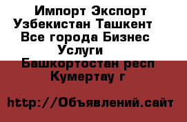 Импорт-Экспорт Узбекистан Ташкент  - Все города Бизнес » Услуги   . Башкортостан респ.,Кумертау г.